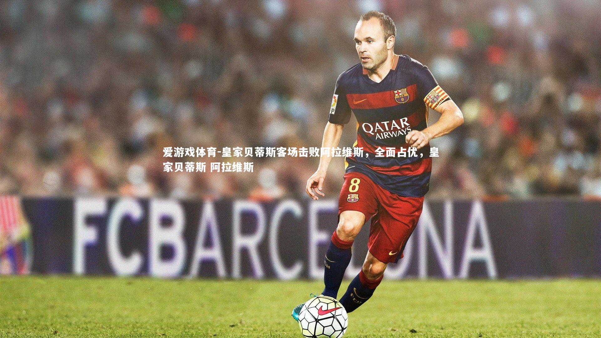 爱游戏体育-皇家贝蒂斯客场击败阿拉维斯，全面占优，皇家贝蒂斯 阿拉维斯
